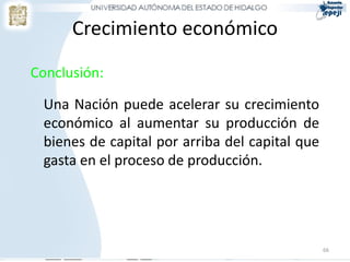 Crecimiento económico
Conclusión:

 Una Nación puede acelerar su crecimiento
 económico al aumentar su producción de
 bienes de capital por arriba del capital que
 gasta en el proceso de producción.




                                                66
 