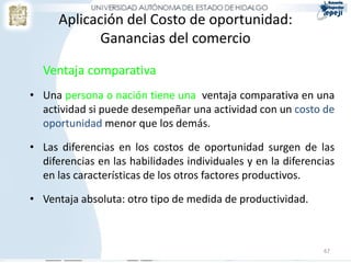 Aplicación del Costo de oportunidad:
             Ganancias del comercio

  Ventaja comparativa
• Una persona o nación tiene una ventaja comparativa en una
  actividad si puede desempeñar una actividad con un costo de
  oportunidad menor que los demás.

• Las diferencias en los costos de oportunidad surgen de las
  diferencias en las habilidades individuales y en la diferencias
  en las características de los otros factores productivos.

• Ventaja absoluta: otro tipo de medida de productividad.



                                                              67
 