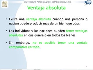 Ventaja absoluta
• Existe una ventaja absoluta cuando una persona o
  nación puede producir más de un bien que otra.

• Los individuos y las naciones pueden tener ventajas
  absolutas en cualquiera o en todos los bienes.

• Sin embargo, no es posible tener una ventaja
  comparativa en todo.




                                                   71
 