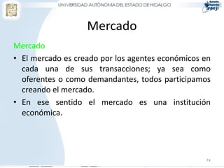 Mercado
Mercado
• El mercado es creado por los agentes económicos en
  cada una de sus transacciones; ya sea como
  oferentes o como demandantes, todos participamos
  creando el mercado.
• En ese sentido el mercado es una institución
  económica.




                                                  74
 