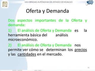 Oferta y Demanda
Dos aspectos importantes de la Oferta y
demanda:
1) El análisis de Oferta y Demanda es la
herramienta básica del     análisis
microeconómico.
2) El análisis de Oferta y Demanda nos
permite ver cómo se determinan los precios
y las cantidades en el mercado.


                                             76
 