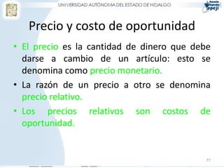 Precio y costo de oportunidad
• El precio es la cantidad de dinero que debe
  darse a cambio de un artículo: esto se
  denomina como precio monetario.
• La razón de un precio a otro se denomina
  precio relativo.
• Los precios relativos son costos de
  oportunidad.


                                            77
 