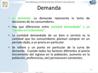 Demanda
• La demanda: La demanda representa la toma de
  decisiones de los consumidores.
• Hay que diferenciar entre cantidad demandada” y un
  “cambio en la demanda”.
• La cantidad demandada de un bien o servicio es la
  cantidad que los consumidores planean comprar en un
  periodo dado, a un precio en particular.
• Se refiere a un punto en particular de la curva de
  demanda. Cuando todos los factores diferentes al precio
  (incremento del ingreso en la población, aumento en la
  población, preferencias, etc) permanecen constantes.


                                                            79
 