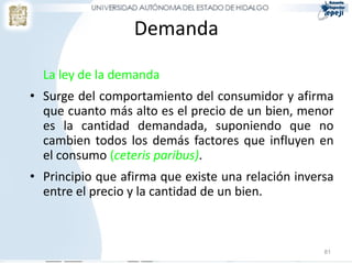Demanda

  La ley de la demanda
• Surge del comportamiento del consumidor y afirma
  que cuanto más alto es el precio de un bien, menor
  es la cantidad demandada, suponiendo que no
  cambien todos los demás factores que influyen en
  el consumo (ceteris paribus).
• Principio que afirma que existe una relación inversa
  entre el precio y la cantidad de un bien.



                                                    81
 