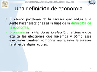 Una definición de economía
• El eterno problema de la escasez que obliga a la
  gente hacer elecciones es la base de la definición de
  la economía.
• Economía es la ciencia de la elección, la ciencia que
  explica las elecciones que hacemos y cómo esas
  elecciones cambian conforme manejamos la escasez
  relativa de algún recurso.




                                                      9
 