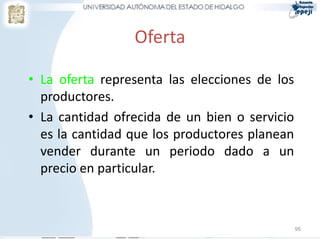 Oferta

• La oferta representa las elecciones de los
  productores.
• La cantidad ofrecida de un bien o servicio
  es la cantidad que los productores planean
  vender durante un periodo dado a un
  precio en particular.



                                               95
 