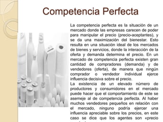 Competencia Perfecta
La competencia perfecta es la situación de un
mercado donde las empresas carecen de poder
para manipular el precio (precio-aceptantes), y
se da una maximización del bienestar. Esto
resulta en una situación ideal de los mercados
de bienes y servicios, donde la interacción de la
oferta y demanda determina el precio. En un
mercado de competencia perfecta existen gran
cantidad de compradores (demanda) y de
vendedores (oferta), de manera que ningún
comprador o vendedor individual ejerce
influencia decisiva sobre el precio.
La existencia de un elevado número de
productores y consumidores en el mercado
puede hacer que el comportamiento de este se
asemeje al de competencia perfecta. Al haber
muchos vendedores pequeños en relación con
el mercado, ninguno podría ejercer una
influencia apreciable sobre los precios, en este
caso se dice que los agentes son «precio
 