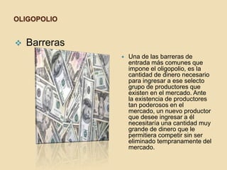 OLIGOPOLIO
 Barreras
 Una de las barreras de
entrada más comunes que
impone el oligopolio, es la
cantidad de dinero necesario
para ingresar a ese selecto
grupo de productores que
existen en el mercado. Ante
la existencia de productores
tan poderosos en el
mercado, un nuevo productor
que desee ingresar a él
necesitaría una cantidad muy
grande de dinero que le
permitiera competir sin ser
eliminado tempranamente del
mercado.
 
