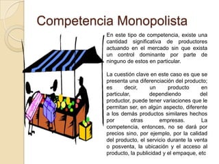 Competencia Monopolista
En este tipo de competencia, existe una
cantidad significativa de productores
actuando en el mercado sin que exista
un control dominante por parte de
ninguno de estos en particular.
La cuestión clave en este caso es que se
presenta una diferenciación del producto;
es decir, un producto en
particular, dependiendo del
productor, puede tener variaciones que le
permitan ser, en algún aspecto, diferente
a los demás productos similares hechos
por otras empresas. La
competencia, entonces, no se dará por
precios sino, por ejemplo, por la calidad
del producto, el servicio durante la venta
o posventa, la ubicación y el acceso al
producto, la publicidad y el empaque, etc
 