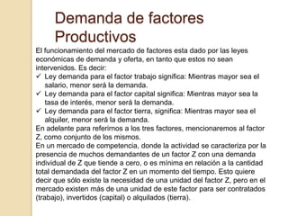 Demanda de factores
Productivos
El funcionamiento del mercado de factores esta dado por las leyes
económicas de demanda y oferta, en tanto que estos no sean
intervenidos. Es decir:
 Ley demanda para el factor trabajo significa: Mientras mayor sea el
salario, menor será la demanda.
 Ley demanda para el factor capital significa: Mientras mayor sea la
tasa de interés, menor será la demanda.
 Ley demanda para el factor tierra, significa: Mientras mayor sea el
alquiler, menor será la demanda.
En adelante para referirnos a los tres factores, mencionaremos al factor
Z, como conjunto de los mismos.
En un mercado de competencia, donde la actividad se caracteriza por la
presencia de muchos demandantes de un factor Z con una demanda
individual de Z que tiende a cero, o es mínima en relación a la cantidad
total demandada del factor Z en un momento del tiempo. Esto quiere
decir que sólo existe la necesidad de una unidad del factor Z, pero en el
mercado existen más de una unidad de este factor para ser contratados
(trabajo), invertidos (capital) o alquilados (tierra).
 