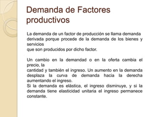 Demanda de Factores
productivos
La demanda de un factor de producción se llama demanda
derivada porque procede de la demanda de los bienes y
servicios
que son producidos por dicho factor.
Un cambio en la demandad o en la oferta cambia el
precio, la
cantidad y también el ingreso. Un aumento en la demanda
desplaza la curva de demanda hacia la derecha
aumentando el ingreso.
Si la demanda es elástica, el ingreso disminuye, y si la
demanda tiene elasticidad unitaria el ingreso permanece
constante.
 