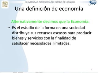 Una definición de economía
Alternativamente decimos que la Economía:
• Es el estudio de la forma en una sociedad
distribuye sus recursos escasos para producir
bienes y servicios con la finalidad de
satisfacer necesidades ilimitadas.
10
 