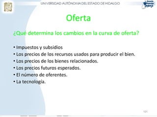 Oferta
¿Qué determina los cambios en la curva de oferta?
• Impuestos y subsidios
• Los precios de los recursos usados para producir el bien.
• Los precios de los bienes relacionados.
• Los precios futuros esperados.
• El número de oferentes.
• La tecnología.
101
 