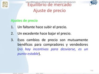 Equilibrio de mercado
Ajuste de precio
Ajustes de precio
1. Un faltante hace subir el precio.
2. Un excedente hace bajar el precio.
3. Esos cambios de precio son mutuamente
benéficos para compradores y vendedores
(no hay incentivos para desviarse, es un
punto estable).
113
 