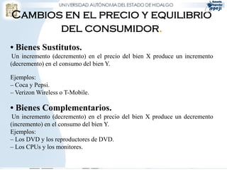 • Bienes Sustitutos.
Un incremento (decremento) en el precio del bien X produce un incremento
(decremento) en el consumo del bien Y.
Ejemplos:
– Coca y Pepsi.
– Verizon Wireless o T-Mobile.
• Bienes Complementarios.
Un incremento (decremento) en el precio del bien X produce un decremento
(incremento) en el consumo del bien Y.
Ejemplos:
– Los DVD y los reproductores de DVD.
– Los CPUs y los monitores.
Cambios en el precio y equilibrio
del consumidor.
 