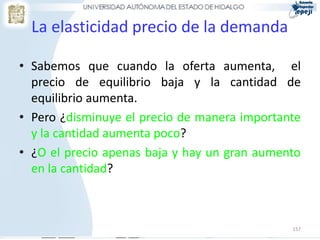 157
La elasticidad precio de la demanda
• Sabemos que cuando la oferta aumenta, el
precio de equilibrio baja y la cantidad de
equilibrio aumenta.
• Pero ¿disminuye el precio de manera importante
y la cantidad aumenta poco?
• ¿O el precio apenas baja y hay un gran aumento
en la cantidad?
 