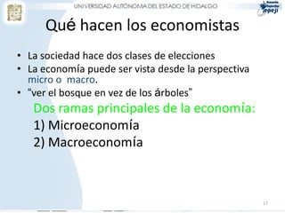 Qué hacen los economistas
• La sociedad hace dos clases de elecciones
• La economía puede ser vista desde la perspectiva
micro o macro.
• “ver el bosque en vez de los árboles”
Dos ramas principales de la economía:
1) Microeconomía
2) Macroeconomía
17
 