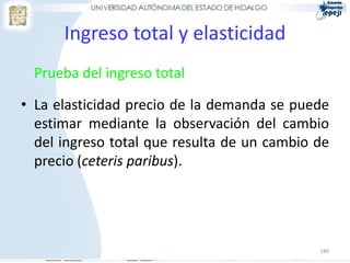 186
Ingreso total y elasticidad
Prueba del ingreso total
• La elasticidad precio de la demanda se puede
estimar mediante la observación del cambio
del ingreso total que resulta de un cambio de
precio (ceteris paribus).
 