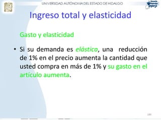189
Ingreso total y elasticidad
Gasto y elasticidad
• Si su demanda es elástica, una reducción
de 1% en el precio aumenta la cantidad que
usted compra en más de 1% y su gasto en el
artículo aumenta.
 