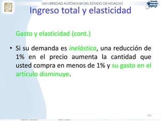 191
Ingreso total y elasticidad
Gasto y elasticidad (cont.)
• Si su demanda es inelástica, una reducción de
1% en el precio aumenta la cantidad que
usted compra en menos de 1% y su gasto en el
artículo disminuye.
 