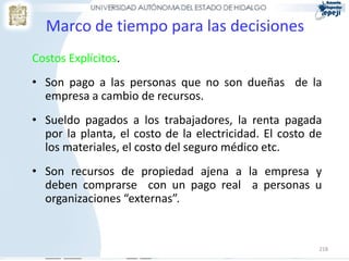 218
Marco de tiempo para las decisiones
Costos Explícitos.
• Son pago a las personas que no son dueñas de la
empresa a cambio de recursos.
• Sueldo pagados a los trabajadores, la renta pagada
por la planta, el costo de la electricidad. El costo de
los materiales, el costo del seguro médico etc.
• Son recursos de propiedad ajena a la empresa y
deben comprarse con un pago real a personas u
organizaciones “externas”.
 