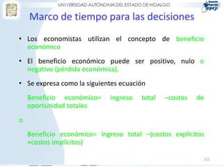 221
Marco de tiempo para las decisiones
• Los economistas utilizan el concepto de beneficio
económico
• El beneficio económico puede ser positivo, nulo o
negativo (pérdida económica).
• Se expresa como la siguientes ecuación
Beneficio económico= ingreso total –costos de
oportunidad totales
o
Beneficio económico= ingreso total –(costos explícitos
+costos implícitos)
 