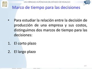 227
Marco de tiempo para las decisiones
• Para estudiar la relación entre la decisión de
producción de una empresa y sus costos,
distinguimos dos marcos de tiempo para las
decisiones:
1. El corto plazo
2. El largo plazo
 