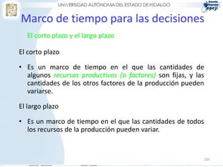 230
Marco de tiempo para las decisiones
El corto plazo y el largo plazo
El corto plazo
• Es un marco de tiempo en el que las cantidades de
algunos recursos productivos (o factores) son fijas, y las
cantidades de los otros factores de la producción pueden
variarse.
El largo plazo
• Es un marco de tiempo en el que las cantidades de todos
los recursos de la producción pueden variar.
 