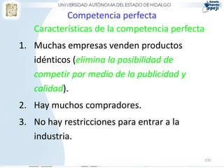 270
Competencia perfecta
Características de la competencia perfecta
1. Muchas empresas venden productos
idénticos (elimina la posibilidad de
competir por medio de la publicidad y
calidad).
2. Hay muchos compradores.
3. No hay restricciones para entrar a la
industria.
 