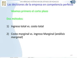 277
Las decisiones de la empresa en competencia perfecta
Véamos primero el corto plazo
Dos métodos:
1) Ingreso total vs. costo total
2) Costo marginal vs. ingreso Marginal (análisis
marginal)
 
