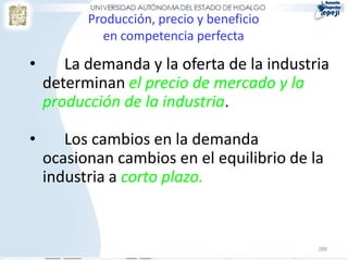288
Producción, precio y beneficio
en competencia perfecta
• La demanda y la oferta de la industria
determinan el precio de mercado y la
producción de la industria.
• Los cambios en la demanda
ocasionan cambios en el equilibrio de la
industria a corto plazo.
 
