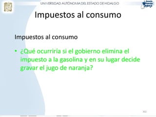 302
Impuestos al consumo
Impuestos al consumo
• ¿Qué ocurriría si el gobierno elimina el
impuesto a la gasolina y en su lugar decide
gravar el jugo de naranja?
 
