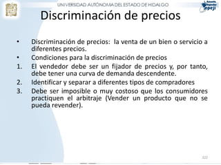 322
Discriminación de precios
• Discriminación de precios: la venta de un bien o servicio a
diferentes precios.
• Condiciones para la discriminación de precios
1. El vendedor debe ser un fijador de precios y, por tanto,
debe tener una curva de demanda descendente.
2. Identificar y separar a diferentes tipos de compradores
3. Debe ser imposible o muy costoso que los consumidores
practiquen el arbitraje (Vender un producto que no se
pueda revender).
 