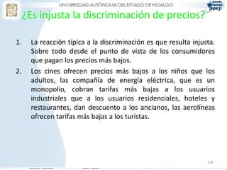 328
¿Es injusta la discriminación de precios?
1. La reacción típica a la discriminación es que resulta injusta.
Sobre todo desde el punto de vista de los consumidores
que pagan los precios más bajos.
2. Los cines ofrecen precios más bajos a los niños que los
adultos, las compañía de energía eléctrica, que es un
monopolio, cobran tarifas más bajas a los usuarios
industriales que a los usuarios residenciales, hoteles y
restaurantes, dan descuento a los ancianos, las aerolíneas
ofrecen tarifas más bajas a los turistas.
 