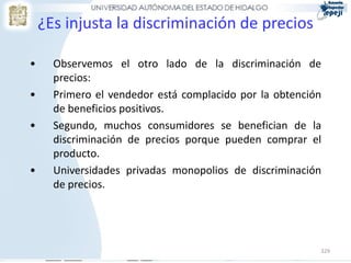 329
¿Es injusta la discriminación de precios
• Observemos el otro lado de la discriminación de
precios:
• Primero el vendedor está complacido por la obtención
de beneficios positivos.
• Segundo, muchos consumidores se benefician de la
discriminación de precios porque pueden comprar el
producto.
• Universidades privadas monopolios de discriminación
de precios.
 