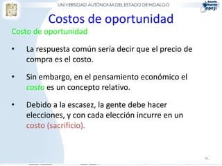 Costos de oportunidad
Costo de oportunidad
• La respuesta común sería decir que el precio de
compra es el costo.
• Sin embargo, en el pensamiento económico el
costo es un concepto relativo.
• Debido a la escasez, la gente debe hacer
elecciones, y con cada elección incurre en un
costo (sacrificio).
41
 