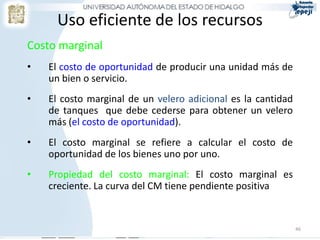 Uso eficiente de los recursos
Costo marginal
• El costo de oportunidad de producir una unidad más de
un bien o servicio.
• El costo marginal de un velero adicional es la cantidad
de tanques que debe cederse para obtener un velero
más (el costo de oportunidad).
• El costo marginal se refiere a calcular el costo de
oportunidad de los bienes uno por uno.
• Propiedad del costo marginal: El costo marginal es
creciente. La curva del CM tiene pendiente positiva
46
 
