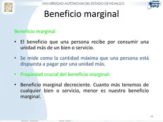 Beneficio marginal
Beneficio marginal
• El beneficio que una persona recibe por consumir una
unidad más de un bien o servicio.
• Se mide como la cantidad máxima que una persona está
dispuesta a pagar por una unidad más.
• Propiedad crucial del beneficio marginal:
• Beneficio marginal decreciente. Cuanto más tenemos de
cualquier bien o servicio, menor es nuestro beneficio
marginal.
48
 