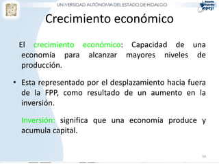 Crecimiento económico
El crecimiento económico: Capacidad de una
economía para alcanzar mayores niveles de
producción.
• Esta representado por el desplazamiento hacia fuera
de la FPP, como resultado de un aumento en la
inversión.
Inversión: significa que una economía produce y
acumula capital.
59
 