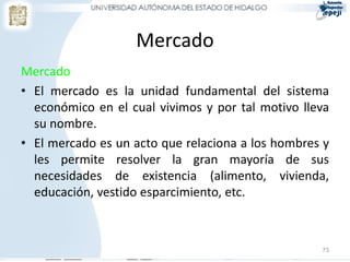 Mercado
Mercado
• El mercado es la unidad fundamental del sistema
económico en el cual vivimos y por tal motivo lleva
su nombre.
• El mercado es un acto que relaciona a los hombres y
les permite resolver la gran mayoría de sus
necesidades de existencia (alimento, vivienda,
educación, vestido esparcimiento, etc.
73
 