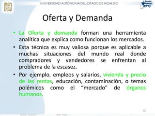 Oferta y Demanda
• La Oferta y demanda forman una herramienta
analítica que explica como funcionan los mercados.
• Esta técnica es muy valiosa porque es aplicable a
muchas situaciones del mundo real donde
compradores y vendedores se enfrentan al
problema de la escasez.
• Por ejemplo, empleos y salarios, vivienda y precio
de las rentas, educación, contaminación, o temas
polémicos como el “mercado” de órganos
humanos.
75
 