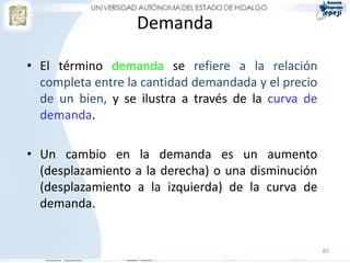 Demanda
• El término demanda se refiere a la relación
completa entre la cantidad demandada y el precio
de un bien, y se ilustra a través de la curva de
demanda.
• Un cambio en la demanda es un aumento
(desplazamiento a la derecha) o una disminución
(desplazamiento a la izquierda) de la curva de
demanda.
80
 