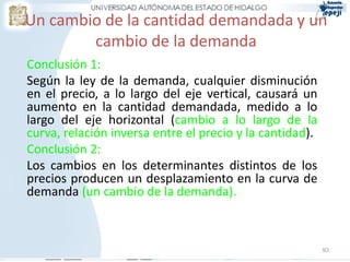 Un cambio de la cantidad demandada y un
cambio de la demanda
Conclusión 1:
Según la ley de la demanda, cualquier disminución
en el precio, a lo largo del eje vertical, causará un
aumento en la cantidad demandada, medido a lo
largo del eje horizontal (cambio a lo largo de la
curva, relación inversa entre el precio y la cantidad).
Conclusión 2:
Los cambios en los determinantes distintos de los
precios producen un desplazamiento en la curva de
demanda (un cambio de la demanda).
93
 