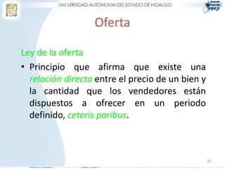 Oferta
Ley de la oferta
• Principio que afirma que existe una
relación directa entre el precio de un bien y
la cantidad que los vendedores están
dispuestos a ofrecer en un periodo
definido, ceteris paribus.
97
 