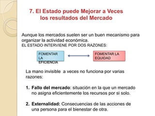 7. El Estado puede Mejorar a Veces
los resultados del Mercado
Aunque los mercados suelen ser un buen mecanismo para
organizar la actividad económica.
EL ESTADO INTERVIENE POR DOS RAZONES:
FOMENTAR
LA
EFICIENCIA
FOMENTAR LA
EQUIDAD
La mano invisible a veces no funciona por varias
razones:
1. Fallo del mercado: situación en la que un mercado
no asigna eficientemente los recursos por si solo.
2. Externalidad: Consecuencias de las acciones de
una persona para el bienestar de otra.
 