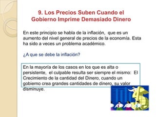 9. Los Precios Suben Cuando el
Gobierno Imprime Demasiado Dinero
En este principio se habla de la inflación, que es un
aumento del nivel general de precios de la economía. Esta
ha sido a veces un problema académico.
¿A que se debe la inflación?
En la mayoría de los casos en los que es alta o
persistente, el culpable resulta ser siempre el mismo: El
Crecimiento de la cantidad del Dinero, cuando un
gobierno crea grandes cantidades de dinero, su valor
disminuye.
 