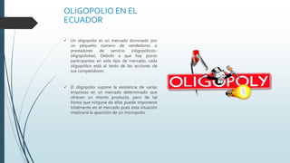 OLIGOPOLIO EN EL
ECUADOR
 Un oligopolio es un mercado dominado por
un pequeño número de vendedores o
prestadores de servicio (oligopólicos-
oligopolistas). Debido a que hay pocos
participantes en este tipo de mercado, cada
oligopólico está al tanto de las acciones de
sus competidores.
 El oligopolio supone la existencia de varias
empresas en un mercado determinado que
ofrecen un mismo producto, pero de tal
forma que ninguna de ellas puede imponerse
totalmente en el mercado pues esta situación
implicaría la aparición de un monopolio.
 