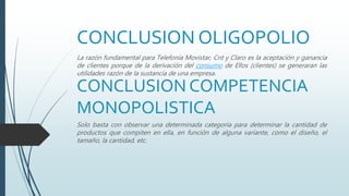 CONCLUSION OLIGOPOLIO
La razón fundamental para Telefonía Movistar, Cnt y Claro es la aceptación y ganancia
de clientes porque de la derivación del consumo de Ellos (clientes) se generaran las
utilidades razón de la sustancia de una empresa.
CONCLUSION COMPETENCIA
MONOPOLISTICA
Solo basta con observar una determinada categoría para determinar la cantidad de
productos que compiten en ella, en función de alguna variante, como el diseño, el
tamaño, la cantidad, etc.
 