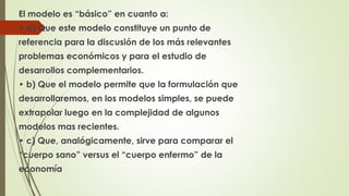El modelo es “básico” en cuanto a: 
• a) Que este modelo constituye un punto de 
referencia para la discusión de los más relevantes 
problemas económicos y para el estudio de 
desarrollos complementarios. 
• b) Que el modelo permite que la formulación que 
desarrollaremos, en los modelos simples, se puede 
extrapolar luego en la complejidad de algunos 
modelos mas recientes. 
• c) Que, analógicamente, sirve para comparar el 
“cuerpo sano” versus el “cuerpo enfermo” de la 
economía 
 