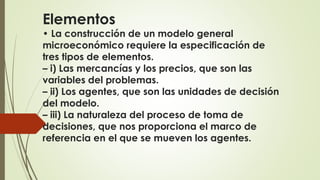 Elementos 
• La construcción de un modelo general 
microeconómico requiere la especificación de 
tres tipos de elementos. 
– i) Las mercancías y los precios, que son las 
variables del problemas. 
– ii) Los agentes, que son las unidades de decisión 
del modelo. 
– iii) La naturaleza del proceso de toma de 
decisiones, que nos proporciona el marco de 
referencia en el que se mueven los agentes. 
 